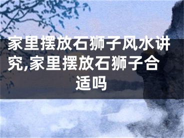 家里摆放石狮子风水讲究,家里摆放石狮子合适吗
