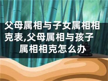 父母属相与子女属相相克表,父母属相与孩子属相相克怎么办