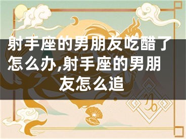 射手座的男朋友吃醋了怎么办,射手座的男朋友怎么追