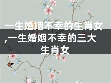 一生婚姻不幸的生肖女,一生婚姻不幸的三大生肖女