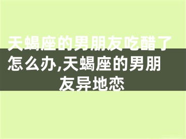 天蝎座的男朋友吃醋了怎么办,天蝎座的男朋友异地恋