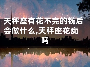 天秤座有花不完的钱后会做什么,天秤座花痴吗