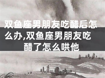 双鱼座男朋友吃醋后怎么办,双鱼座男朋友吃醋了怎么哄他