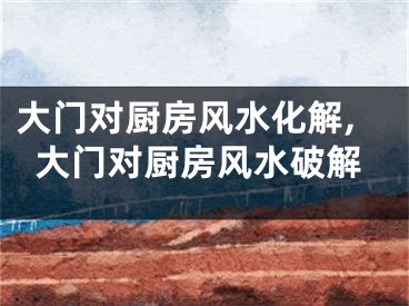 大门对厨房风水化解,大门对厨房风水破解