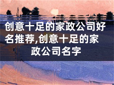 创意十足的家政公司好名推荐,创意十足的家政公司名字