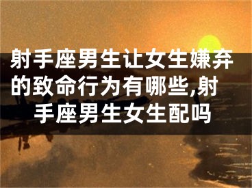 射手座男生让女生嫌弃的致命行为有哪些,射手座男生女生配吗