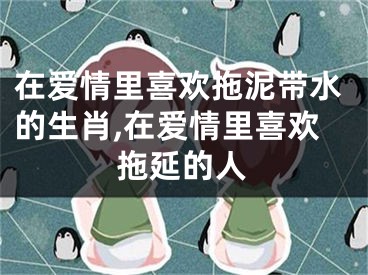 在爱情里喜欢拖泥带水的生肖,在爱情里喜欢拖延的人