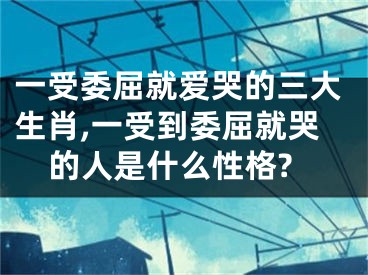 一受委屈就爱哭的三大生肖,一受到委屈就哭的人是什么性格?
