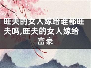 旺夫的女人嫁给谁都旺夫吗,旺夫的女人嫁给富豪