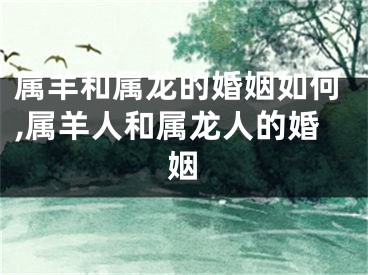 属羊和属龙的婚姻如何,属羊人和属龙人的婚姻