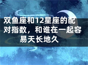 双鱼座和12星座的配对指数，和谁在一起容易天长地久 