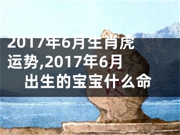 2017年6月生肖虎运势,2017年6月出生的宝宝什么命