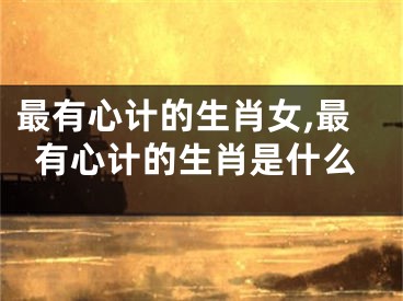 最有心计的生肖女,最有心计的生肖是什么