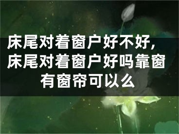 床尾对着窗户好不好,床尾对着窗户好吗靠窗有窗帘可以么
