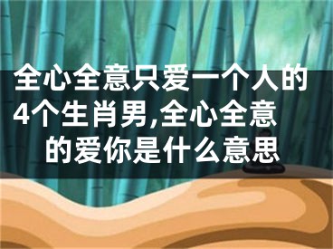 全心全意只爱一个人的4个生肖男,全心全意的爱你是什么意思