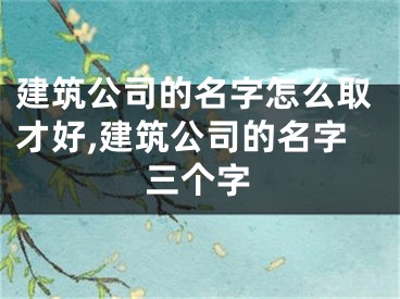建筑公司的名字怎么取才好,建筑公司的名字三个字