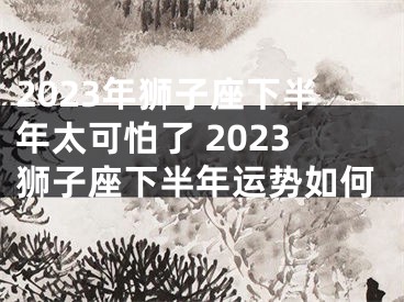 2023年狮子座下半年太可怕了 2023狮子座下半年运势如何