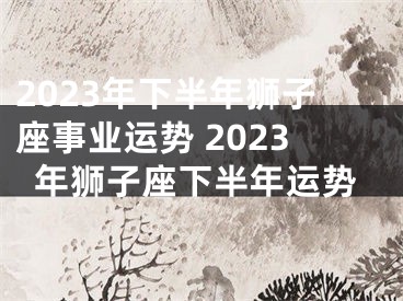 2023年下半年狮子座事业运势 2023年狮子座下半年运势