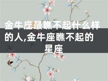 金牛座最瞧不起什么样的人,金牛座瞧不起的星座