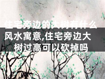 住宅旁边的大树有什么风水寓意,住宅旁边大树过高可以砍掉吗