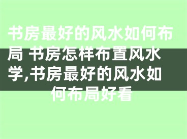 书房最好的风水如何布局 书房怎样布置风水学,书房最好的风水如何布局好看