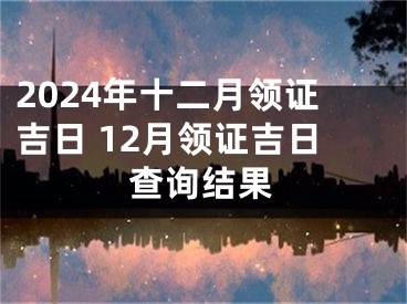 2024年十二月领证吉日 12月领证吉日查询结果