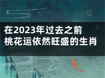 在2023年过去之前桃花运依然旺盛的生肖