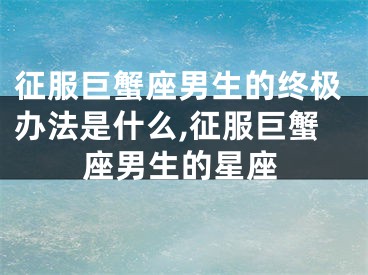 征服巨蟹座男生的终极办法是什么,征服巨蟹座男生的星座
