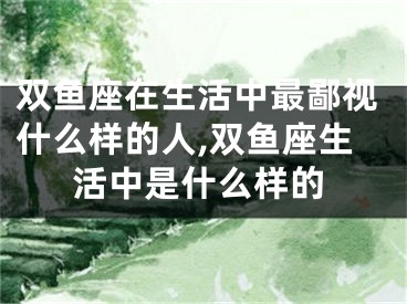 双鱼座在生活中最鄙视什么样的人,双鱼座生活中是什么样的