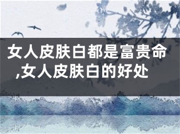 女人皮肤白都是富贵命,女人皮肤白的好处