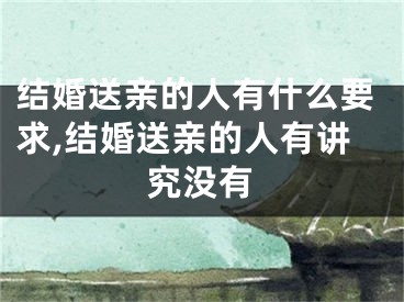 结婚送亲的人有什么要求,结婚送亲的人有讲究没有