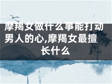 摩羯女做什么事能打动男人的心,摩羯女最擅长什么