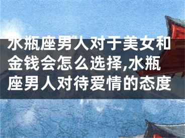 水瓶座男人对于美女和金钱会怎么选择,水瓶座男人对待爱情的态度