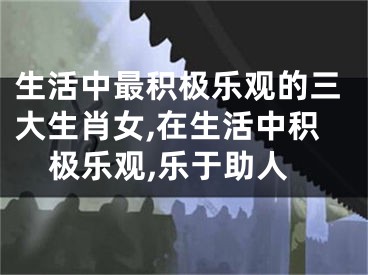 生活中最积极乐观的三大生肖女,在生活中积极乐观,乐于助人