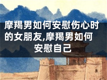 摩羯男如何安慰伤心时的女朋友,摩羯男如何安慰自己