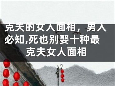 克夫的女人面相，男人必知,死也别娶十种最克夫女人面相