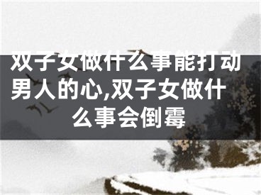 双子女做什么事能打动男人的心,双子女做什么事会倒霉