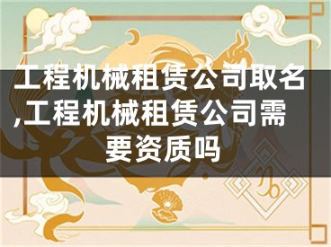工程机械租赁公司取名,工程机械租赁公司需要资质吗
