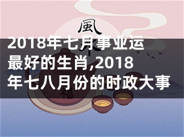 2018年七月事业运最好的生肖,2018年七八月份的时政大事