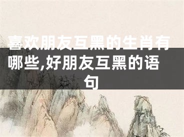喜欢朋友互黑的生肖有哪些,好朋友互黑的语句