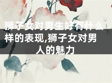 狮子女对男生好有什么样的表现,狮子女对男人的魅力