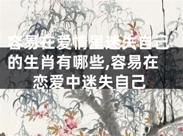 容易在爱情里迷失自己的生肖有哪些,容易在恋爱中迷失自己