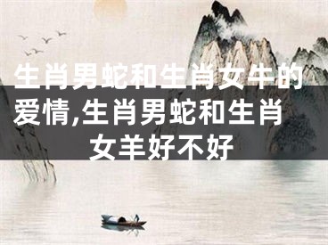 生肖男蛇和生肖女牛的爱情,生肖男蛇和生肖女羊好不好