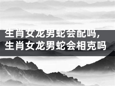 生肖女龙男蛇会配吗,生肖女龙男蛇会相克吗