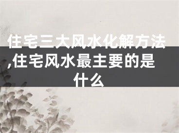 住宅三大风水化解方法,住宅风水最主要的是什么