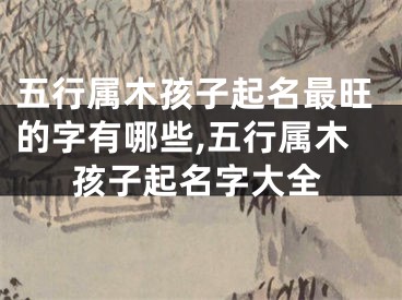 五行属木孩子起名最旺的字有哪些,五行属木孩子起名字大全
