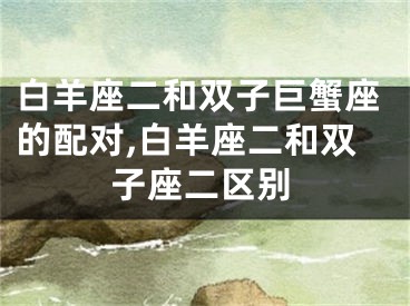 白羊座二和双子巨蟹座的配对,白羊座二和双子座二区别