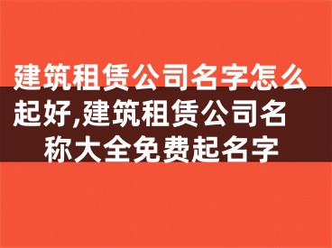 建筑租赁公司名字怎么起好,建筑租赁公司名称大全免费起名字