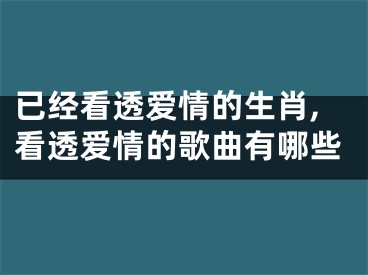 已经看透爱情的生肖,看透爱情的歌曲有哪些