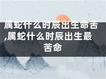 属蛇什么时辰出生命苦,属蛇什么时辰出生最苦命